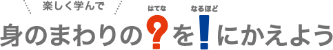 楽しく学んで身のまわりのはてなをなるほどにかえよう